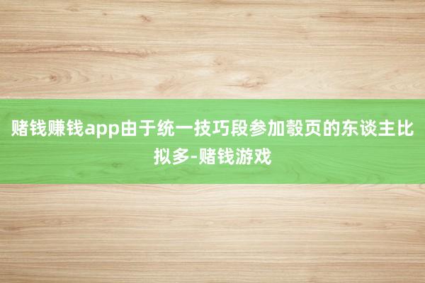 赌钱赚钱app由于统一技巧段参加彀页的东谈主比拟多-赌钱游戏