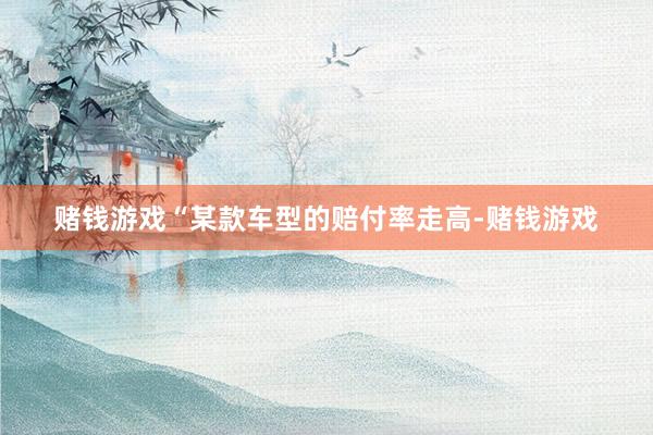 赌钱游戏“某款车型的赔付率走高-赌钱游戏