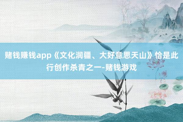 赌钱赚钱app《文化润疆、大好意思天山》恰是此行创作杀青之一-赌钱游戏