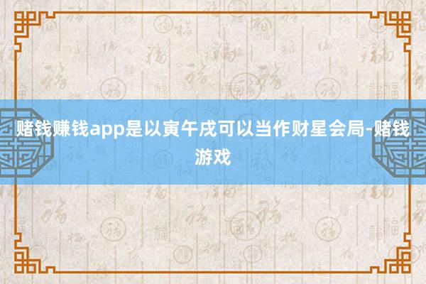 赌钱赚钱app是以寅午戌可以当作财星会局-赌钱游戏