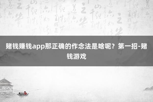 赌钱赚钱app那正确的作念法是啥呢？第一招-赌钱游戏