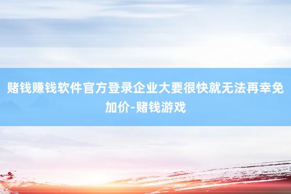 赌钱赚钱软件官方登录企业大要很快就无法再幸免加价-赌钱游戏