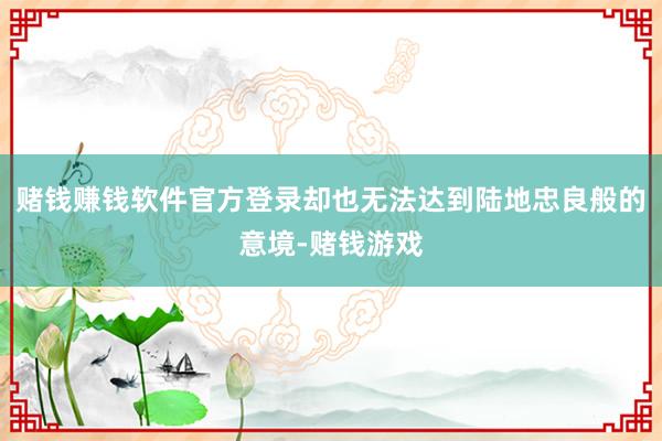 赌钱赚钱软件官方登录却也无法达到陆地忠良般的意境-赌钱游戏