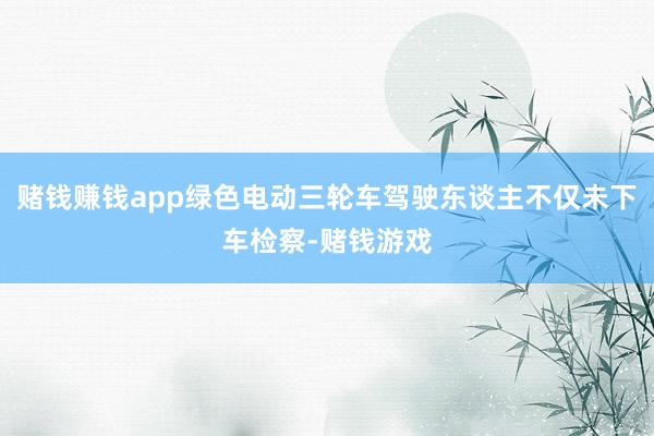 赌钱赚钱app绿色电动三轮车驾驶东谈主不仅未下车检察-赌钱游戏