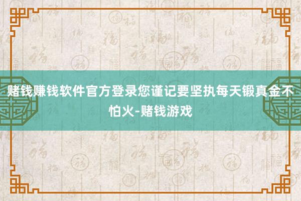 赌钱赚钱软件官方登录您谨记要坚执每天锻真金不怕火-赌钱游戏
