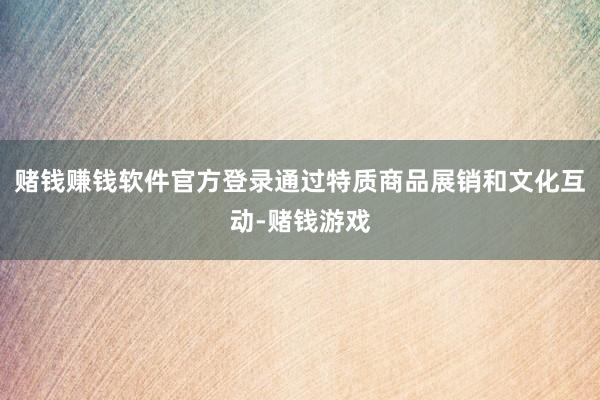 赌钱赚钱软件官方登录通过特质商品展销和文化互动-赌钱游戏