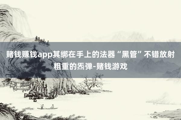 赌钱赚钱app其绑在手上的法器“黑管”不错放射粗重的炁弹-赌钱游戏