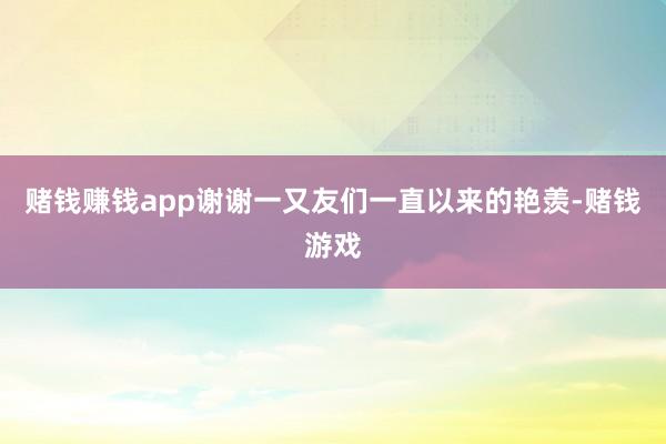 赌钱赚钱app谢谢一又友们一直以来的艳羡-赌钱游戏