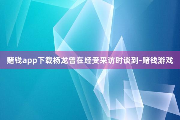 赌钱app下载杨龙曾在经受采访时谈到-赌钱游戏