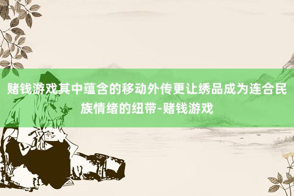 赌钱游戏其中蕴含的移动外传更让绣品成为连合民族情绪的纽带-赌钱游戏 赌钱游戏其中蕴含的移动外传更让绣品成为连合民族情绪的纽带-赌钱游戏