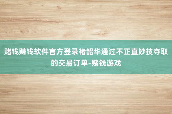 赌钱赚钱软件官方登录褚韶华通过不正直妙技夺取的交易订单-赌钱游戏