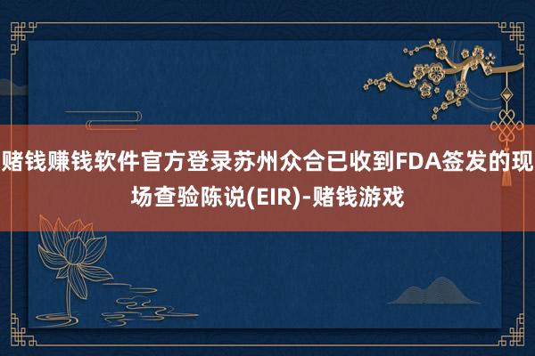赌钱赚钱软件官方登录苏州众合已收到FDA签发的现场查验陈说(EIR)-赌钱游戏 赌钱赚钱软件官方登录苏州众合已收到FDA签发的现场查验陈说(EIR)-赌钱游戏