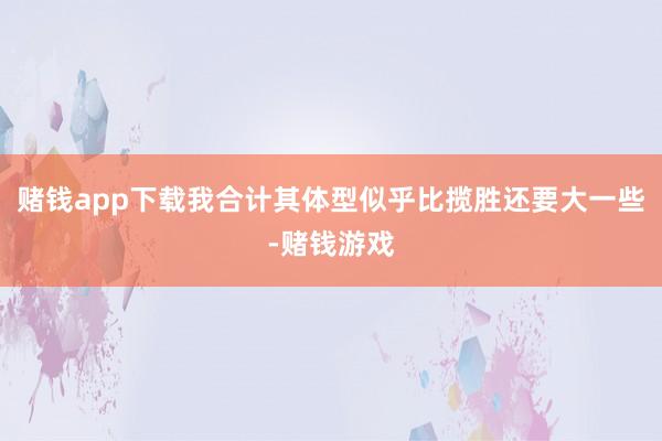 赌钱app下载我合计其体型似乎比揽胜还要大一些-赌钱游戏