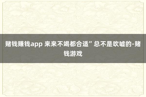 赌钱赚钱app 来来不竭都合适”总不是吹嘘的-赌钱游戏