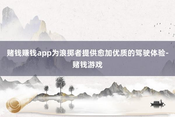 赌钱赚钱app为浪掷者提供愈加优质的驾驶体验-赌钱游戏