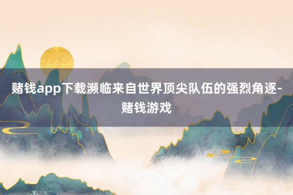 赌钱app下载濒临来自世界顶尖队伍的强烈角逐-赌钱游戏
