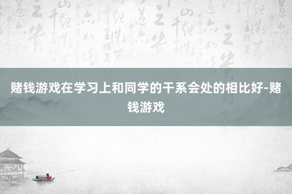 赌钱游戏在学习上和同学的干系会处的相比好-赌钱游戏