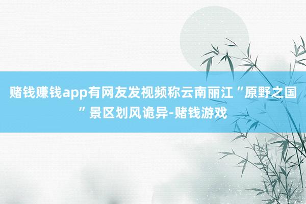 赌钱赚钱app有网友发视频称云南丽江“原野之国”景区划风诡异-赌钱游戏