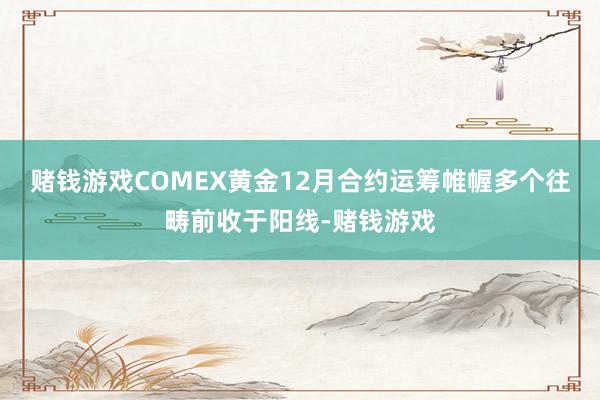 赌钱游戏COMEX黄金12月合约运筹帷幄多个往畴前收于阳线-赌钱游戏