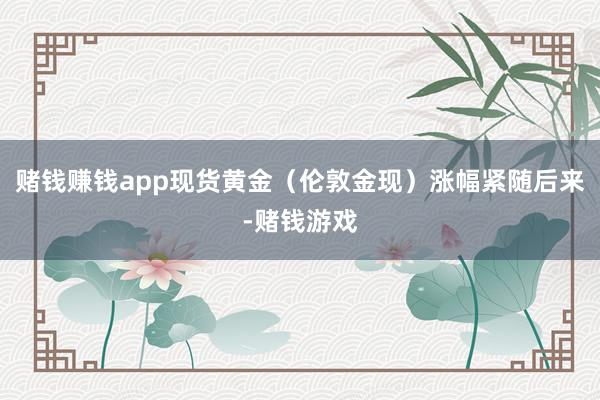 赌钱赚钱app现货黄金（伦敦金现）涨幅紧随后来-赌钱游戏