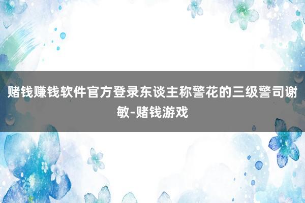 赌钱赚钱软件官方登录东谈主称警花的三级警司谢敏-赌钱游戏