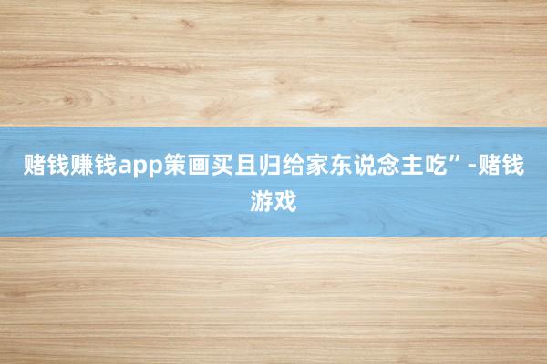 赌钱赚钱app策画买且归给家东说念主吃”-赌钱游戏