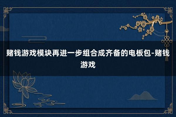 赌钱游戏模块再进一步组合成齐备的电板包-赌钱游戏