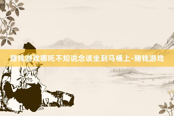 赌钱游戏哪吒不知说念该坐到马桶上-赌钱游戏
