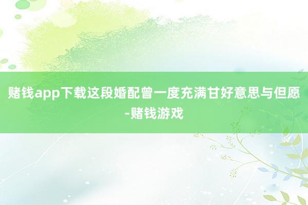 赌钱app下载这段婚配曾一度充满甘好意思与但愿-赌钱游戏
