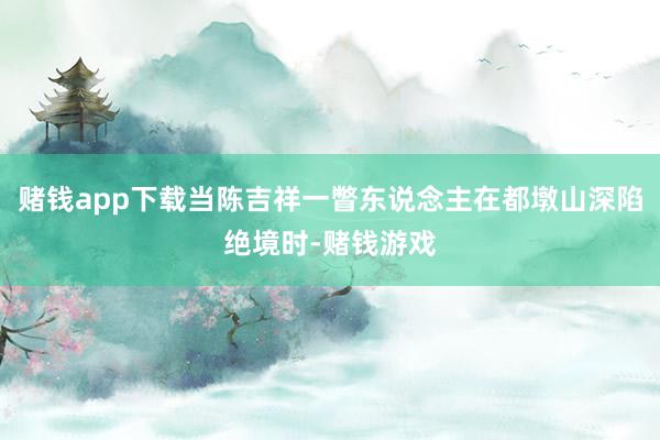 赌钱app下载当陈吉祥一瞥东说念主在都墩山深陷绝境时-赌钱游戏