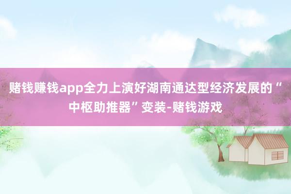 赌钱赚钱app全力上演好湖南通达型经济发展的“中枢助推器”变装-赌钱游戏
