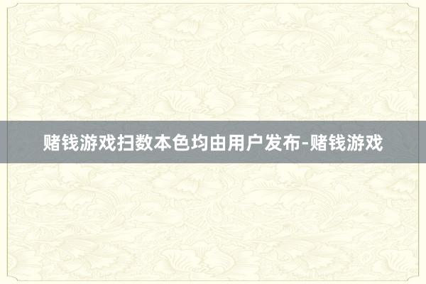 赌钱游戏扫数本色均由用户发布-赌钱游戏