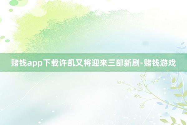 赌钱app下载许凯又将迎来三部新剧-赌钱游戏
