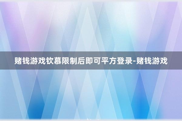 赌钱游戏钦慕限制后即可平方登录-赌钱游戏