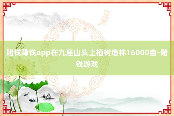 赌钱赚钱app在九座山头上植树造林16000亩-赌钱游戏