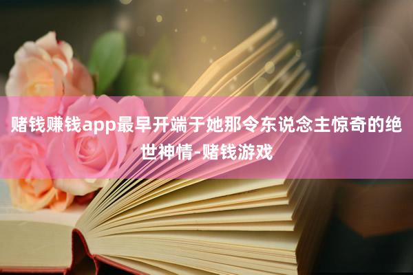赌钱赚钱app最早开端于她那令东说念主惊奇的绝世神情-赌钱游戏