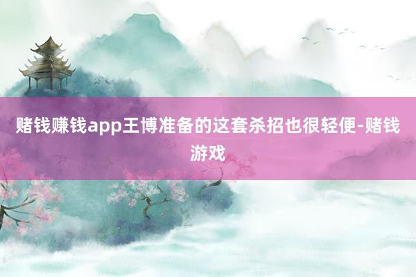 赌钱赚钱app王博准备的这套杀招也很轻便-赌钱游戏