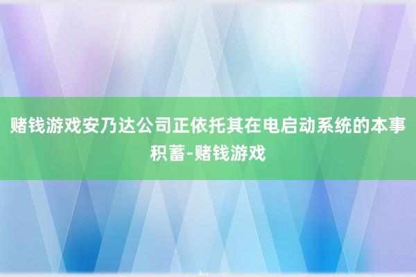 赌钱游戏安乃达公司正依托其在电启动系统的本事积蓄-赌钱游戏