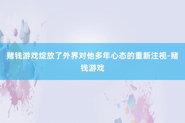 赌钱游戏绽放了外界对他多年心态的重新注视-赌钱游戏