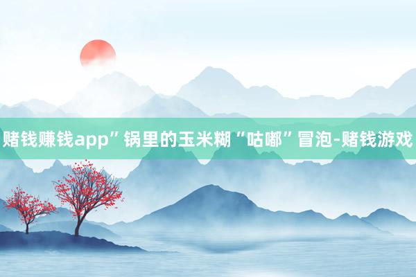 赌钱赚钱app”锅里的玉米糊“咕嘟”冒泡-赌钱游戏