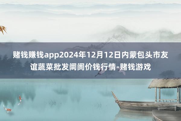 赌钱赚钱app2024年12月12日内蒙包头市友谊蔬菜批发阛阓价钱行情-赌钱游戏