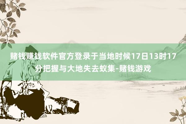 赌钱赚钱软件官方登录于当地时候17日13时17分把握与大地失去蚁集-赌钱游戏