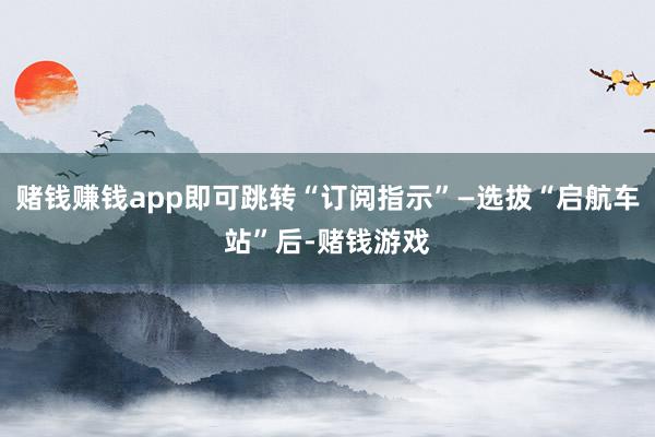 赌钱赚钱app即可跳转“订阅指示”—选拔“启航车站”后-赌钱游戏
