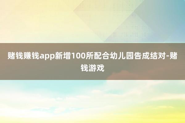 赌钱赚钱app新增100所配合幼儿园告成结对-赌钱游戏