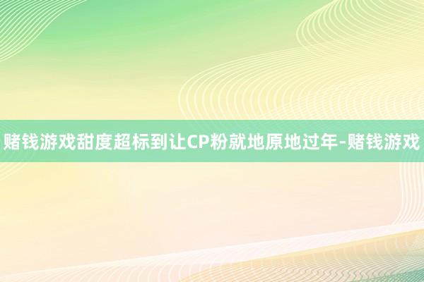 赌钱游戏甜度超标到让CP粉就地原地过年-赌钱游戏
