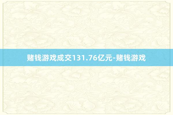 赌钱游戏成交131.76亿元-赌钱游戏