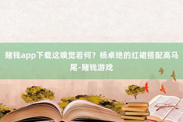 赌钱app下载这嗅觉若何？杨卓绝的红裙搭配高马尾-赌钱游戏