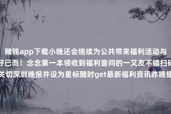 赌钱app下载小晚还会络续为公共带来福利活动与粉丝一同资历更多好意思好已而!念念第一本领收到福利音问的一又友不错扫码进深小晚不雅影福利群关切深圳晚报并设为星标随时get最新福利资讯昨晚插足了活动的粉丝