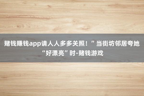 赌钱赚钱app请人人多多关照！”当街坊邻居夸她“好漂亮”时-赌钱游戏