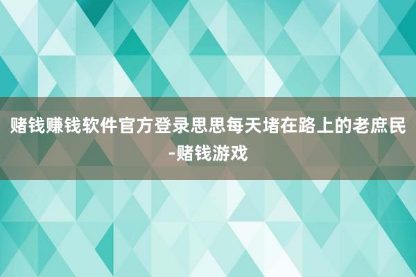 赌钱赚钱软件官方登录思思每天堵在路上的老庶民-赌钱游戏